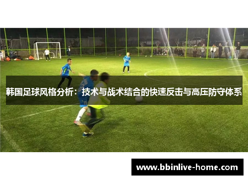 韩国足球风格分析：技术与战术结合的快速反击与高压防守体系