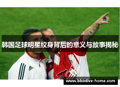 韩国足球明星纹身背后的意义与故事揭秘