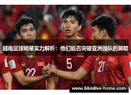 越南足球明星实力解析：他们能否突破亚洲强队的屏障