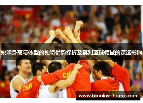 姚明身高与体型的独特优势探析及其对篮球领域的深远影响