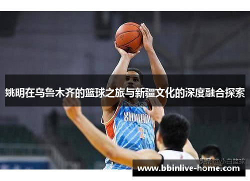 姚明在乌鲁木齐的篮球之旅与新疆文化的深度融合探索