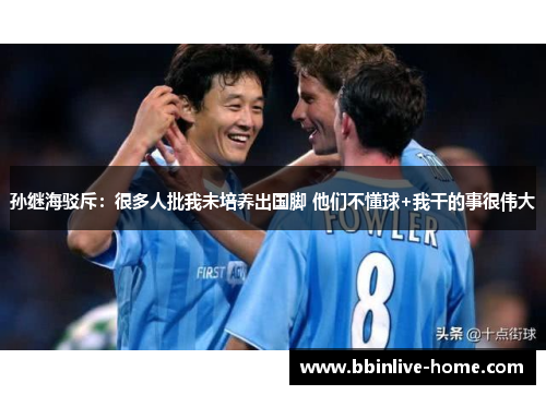 孙继海驳斥：很多人批我未培养出国脚 他们不懂球+我干的事很伟大